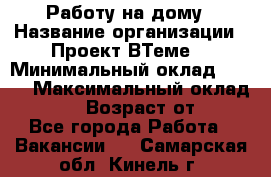 Работу на дому › Название организации ­ Проект ВТеме  › Минимальный оклад ­ 600 › Максимальный оклад ­ 3 000 › Возраст от ­ 18 - Все города Работа » Вакансии   . Самарская обл.,Кинель г.